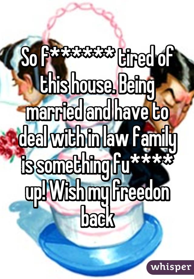 So f****** tired of this house. Being married and have to deal with in law family is something fu**** up! Wish my freedon back