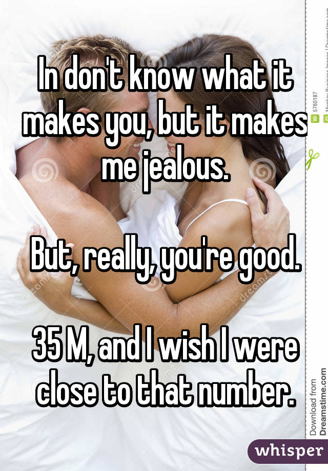 In don't know what it makes you, but it makes me jealous.

But, really, you're good.

35 M, and I wish I were close to that number.