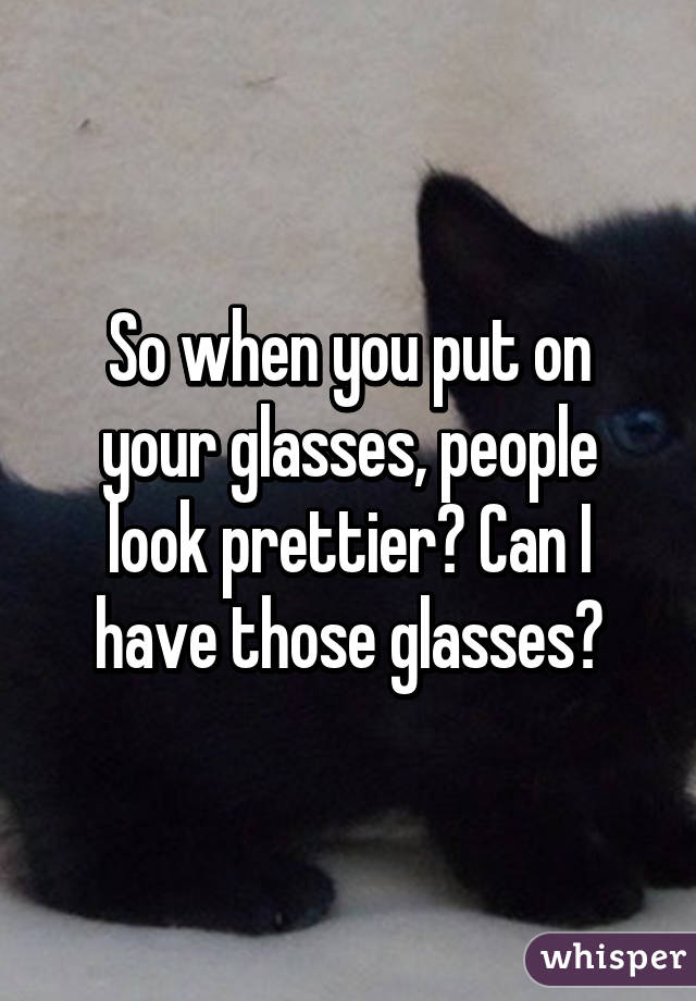 So when you put on your glasses, people look prettier? Can I have those glasses?