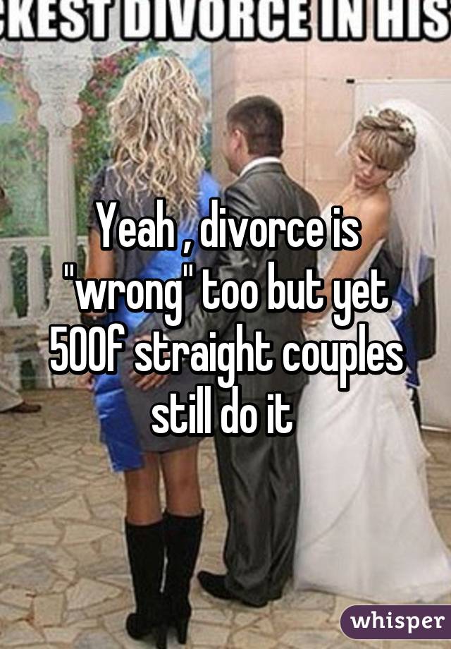 Yeah , divorce is "wrong" too but yet 50% of straight couples still do it 