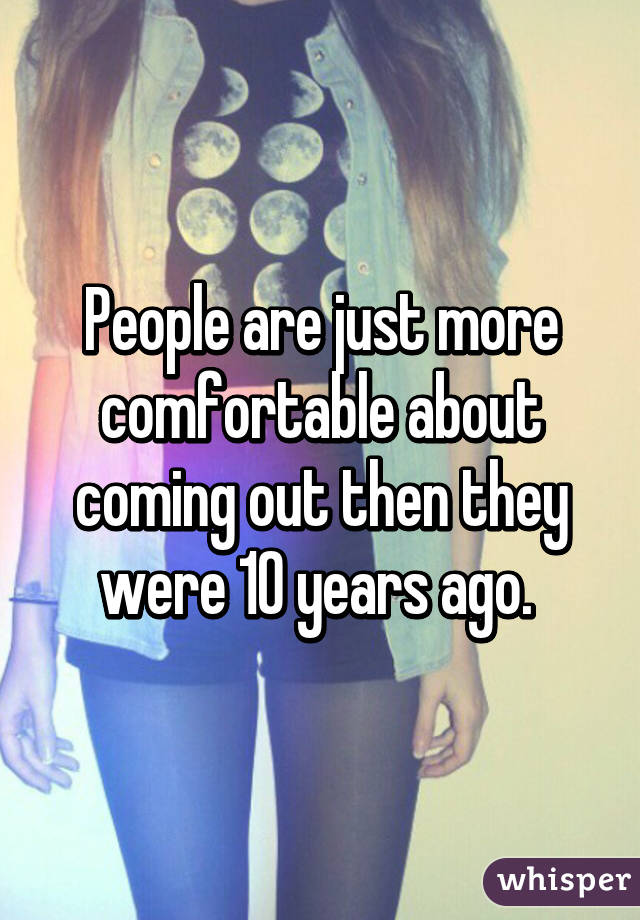 People are just more comfortable about coming out then they were 10 years ago. 