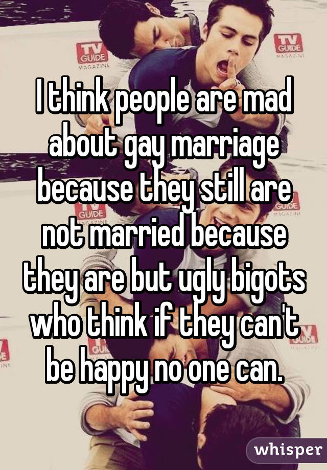 I think people are mad about gay marriage because they still are not married because they are but ugly bigots who think if they can't be happy no one can.