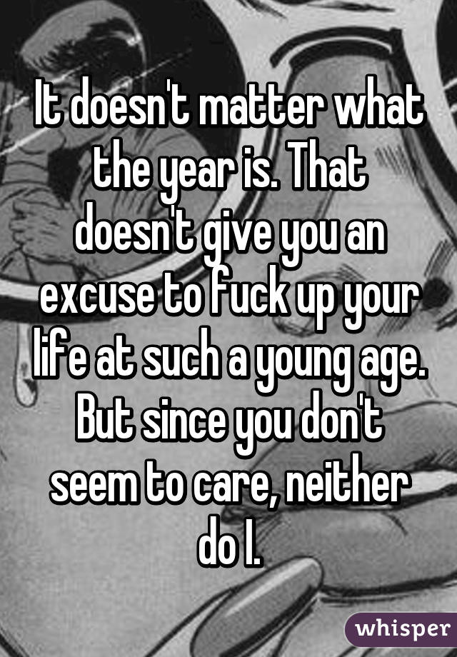 It doesn't matter what the year is. That doesn't give you an excuse to fuck up your life at such a young age.
But since you don't seem to care, neither do I.