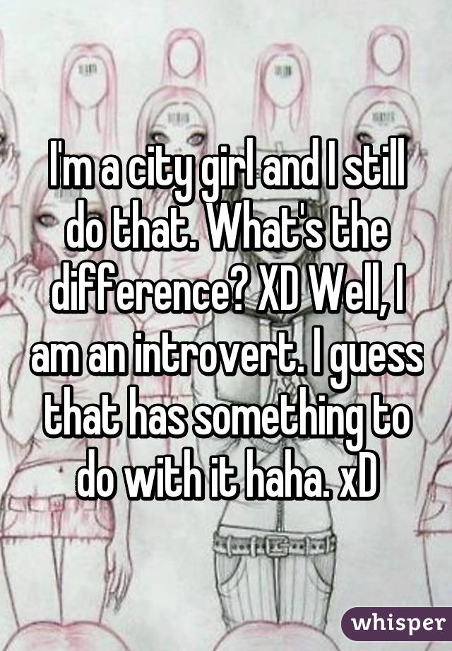 I'm a city girl and I still do that. What's the difference? XD Well, I am an introvert. I guess that has something to do with it haha. xD