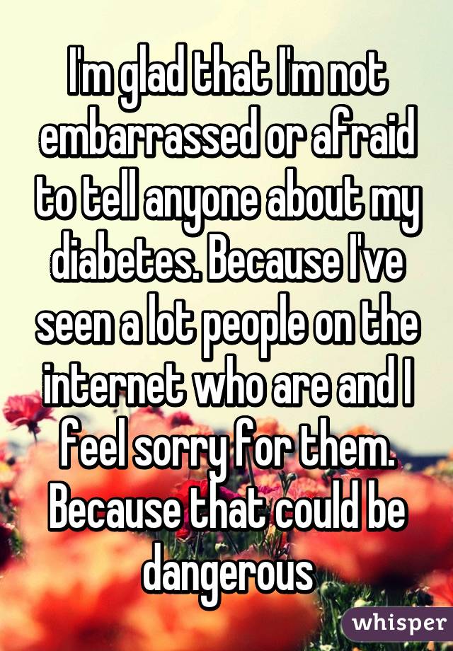 I'm glad that I'm not embarrassed or afraid to tell anyone about my diabetes. Because I've seen a lot people on the internet who are and I feel sorry for them. Because that could be dangerous