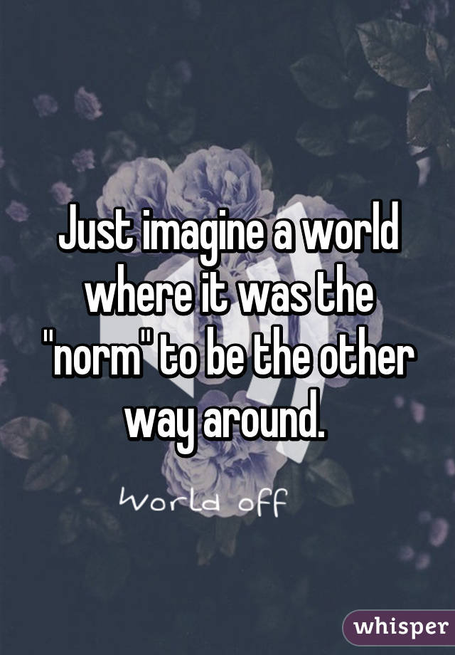 Just imagine a world where it was the "norm" to be the other way around. 