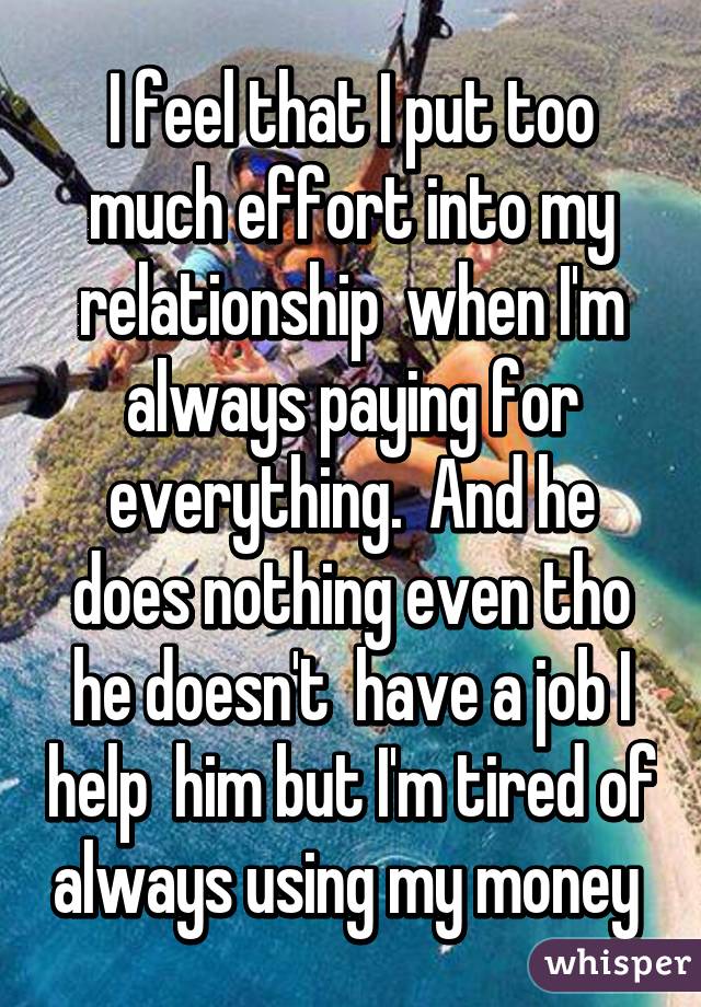 I feel that I put too much effort into my relationship  when I'm always paying for everything.  And he does nothing even tho he doesn't  have a job I help  him but I'm tired of always using my money 