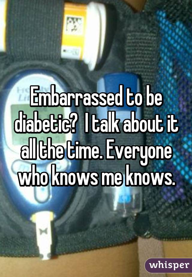 Embarrassed to be diabetic?  I talk about it all the time. Everyone who knows me knows.