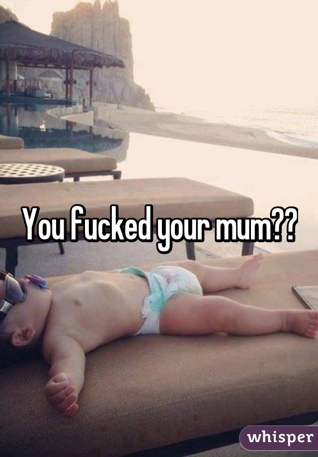 You fucked your mum??