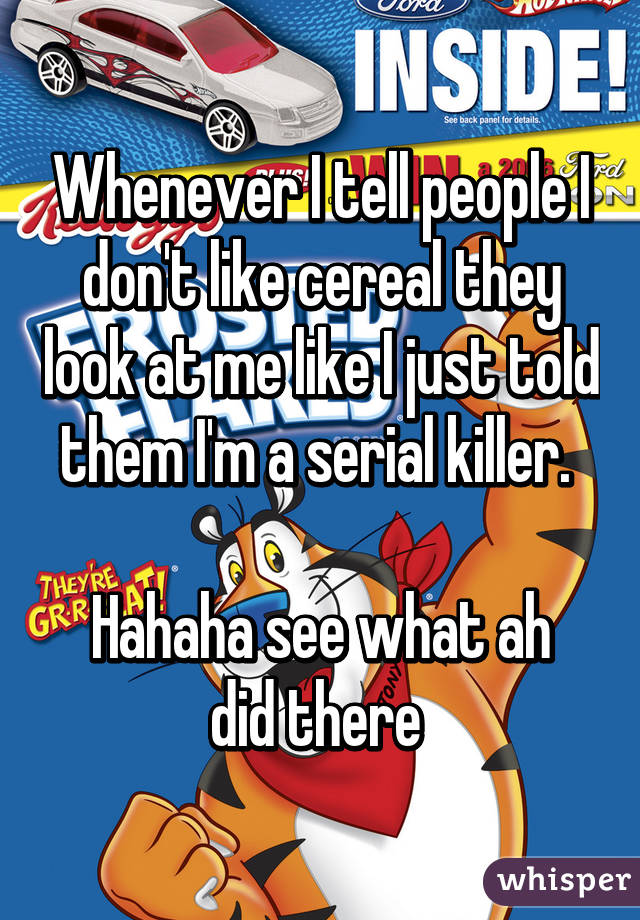 Whenever I tell people I don't like cereal they look at me like I just told them I'm a serial killer. 

Hahaha see what ah did there 