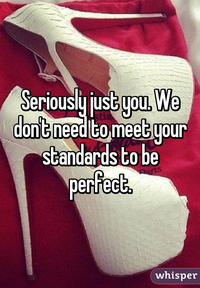 Seriously just you. We don't need to meet your standards to be perfect.