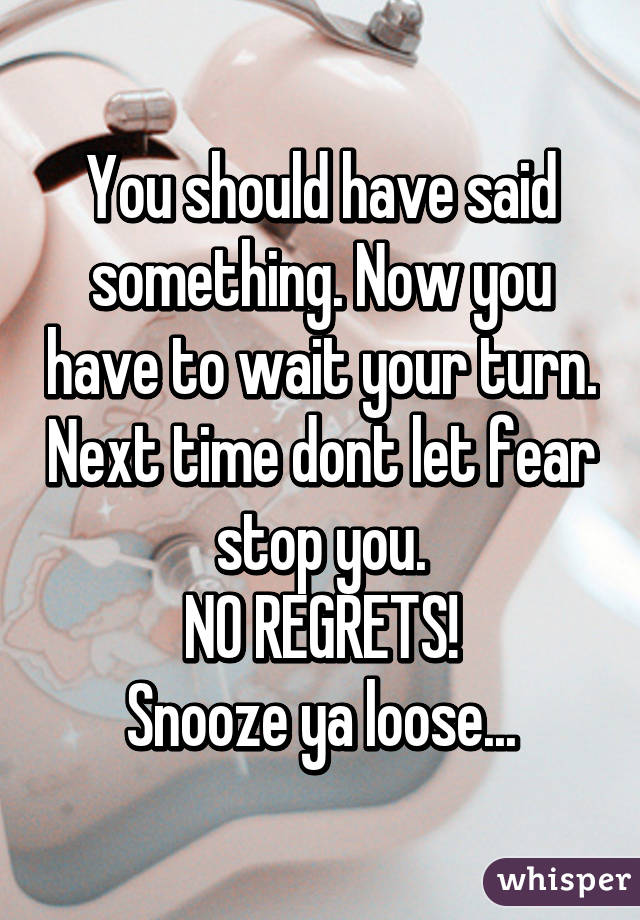 You should have said something. Now you have to wait your turn. Next time dont let fear stop you.
NO REGRETS!
Snooze ya loose...