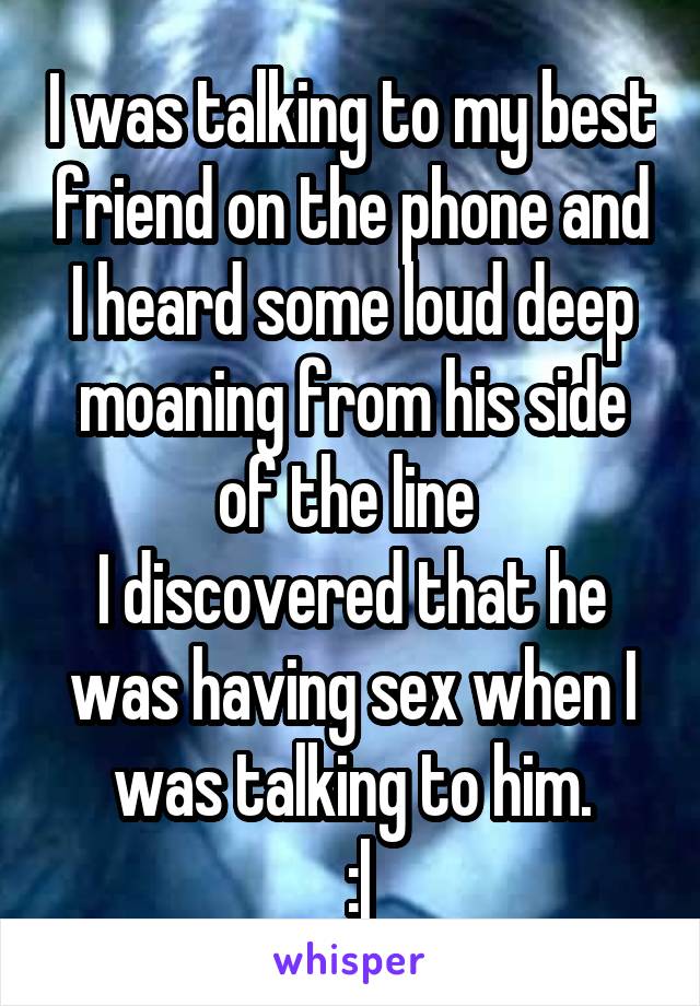 I was talking to my best friend on the phone and I heard some loud deep moaning from his side of the line 
I discovered that he was having sex when I was talking to him.
 :|