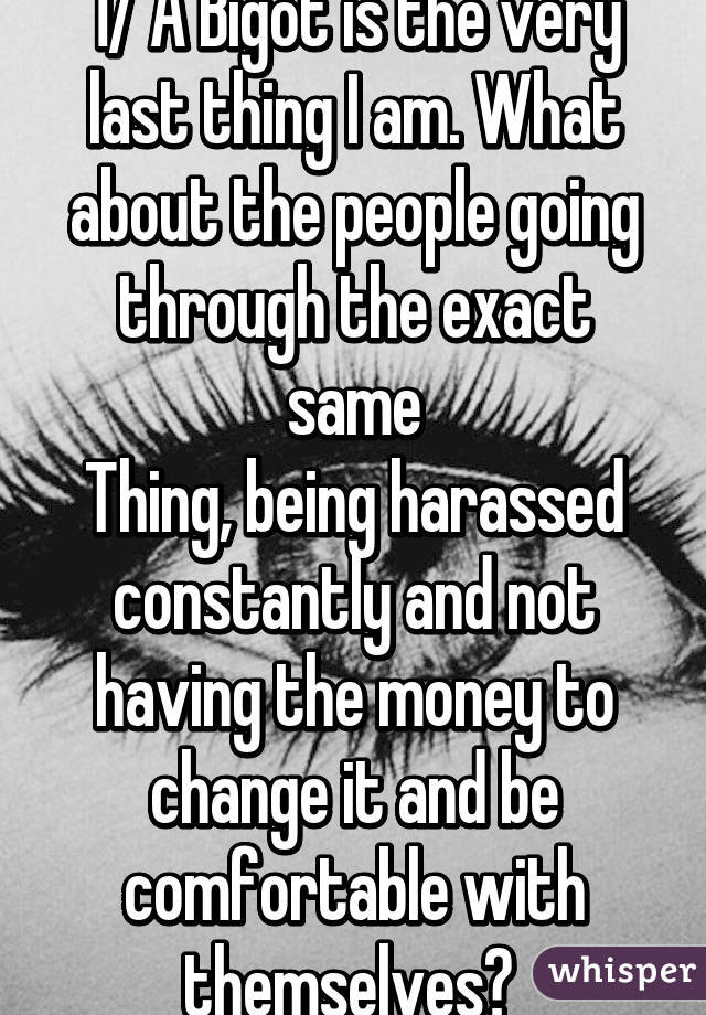 1/ A Bigot is the very last thing I am. What about the people going through the exact same
Thing, being harassed constantly and not having the money to change it and be comfortable with themselves? 