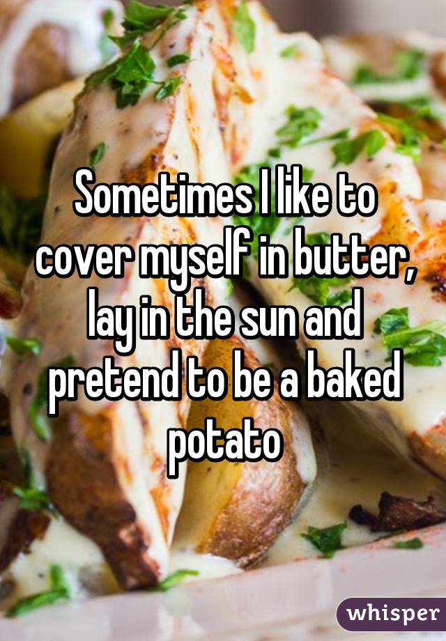 Sometimes I like to cover myself in butter, lay in the sun and pretend to be a baked potato