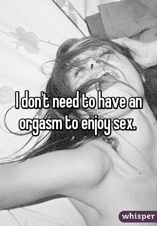 I don't need to have an orgasm to enjoy sex. 