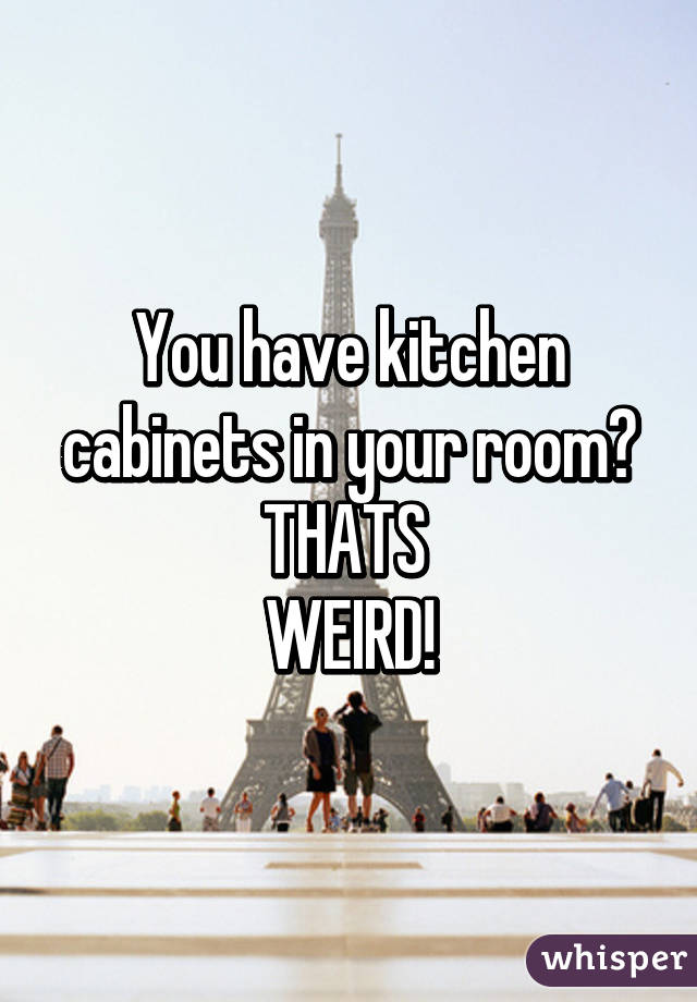 You have kitchen cabinets in your room?
THATS 
WEIRD!