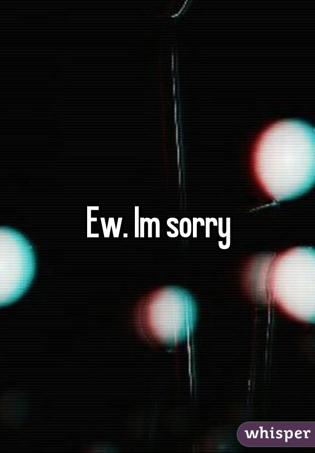 Ew. Im sorry