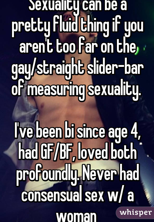 Sexuality can be a pretty fluid thing if you aren't too far on the gay/straight slider-bar of measuring sexuality. 

I've been bi since age 4, had GF/BF, loved both profoundly. Never had consensual sex w/ a woman 