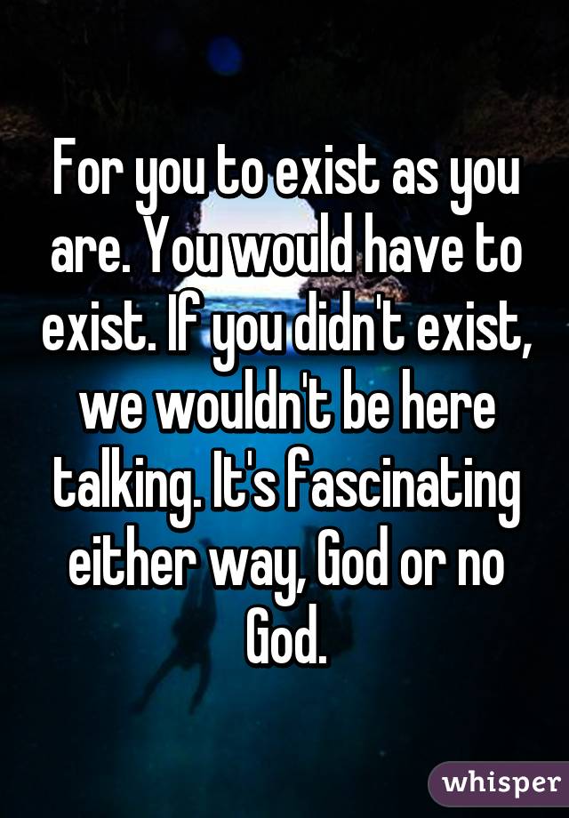 For you to exist as you are. You would have to exist. If you didn't exist, we wouldn't be here talking. It's fascinating either way, God or no God.