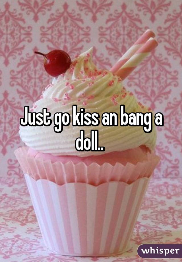 Just go kiss an bang a doll.. 