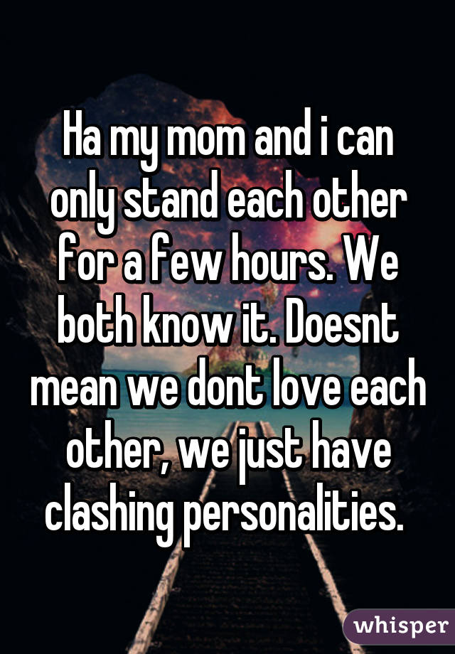 Ha my mom and i can only stand each other for a few hours. We both know it. Doesnt mean we dont love each other, we just have clashing personalities. 