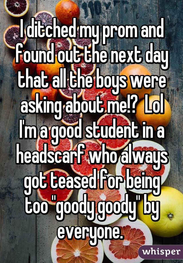I ditched my prom and found out the next day that all the boys were asking about me!?  Lol I'm a good student in a headscarf who always got teased for being too "goody goody" by everyone. 