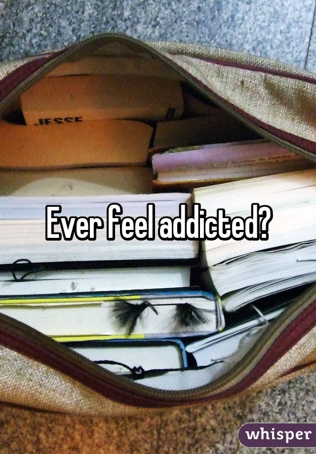 Ever feel addicted?