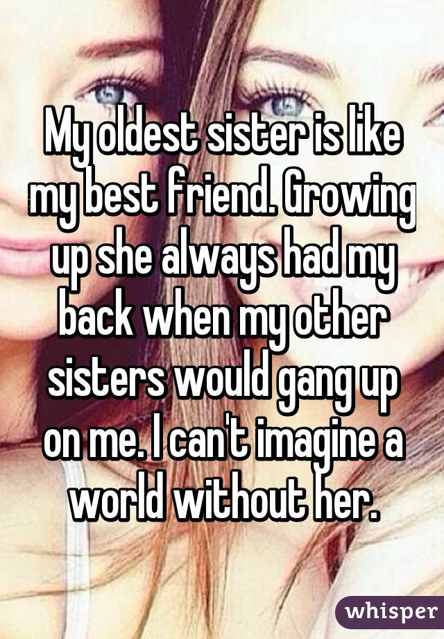 My oldest sister is like my best friend. Growing up she always had my back when my other sisters would gang up on me. I can't imagine a world without her.