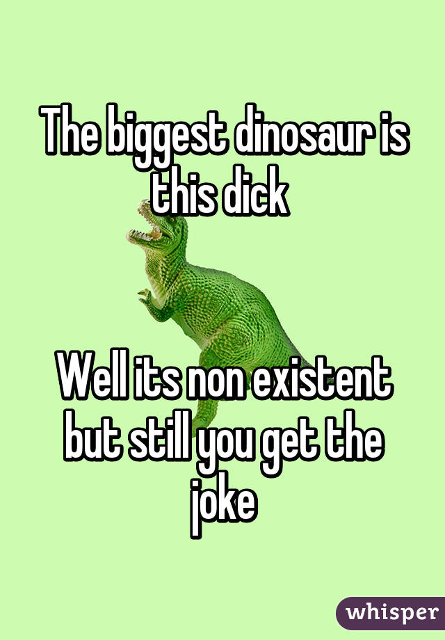 The biggest dinosaur is this dick 


Well its non existent but still you get the joke