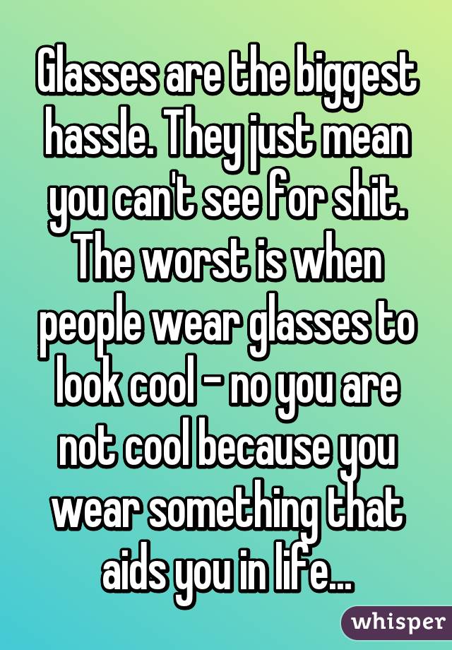 Glasses are the biggest hassle. They just mean you can't see for shit. The worst is when people wear glasses to look cool - no you are not cool because you wear something that aids you in life...