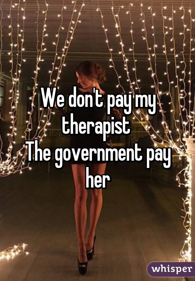 We don't pay my therapist 
The government pay her