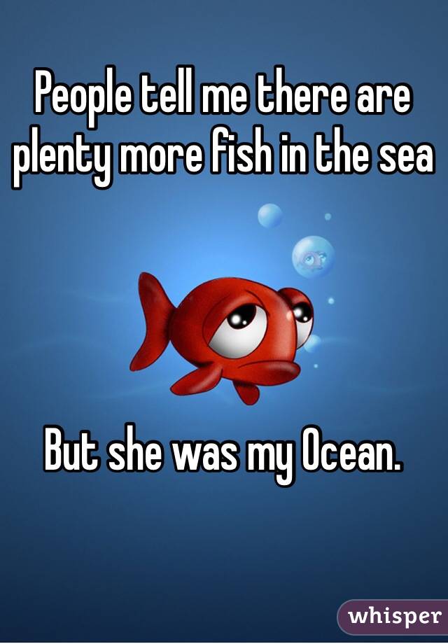 People tell me there are plenty more fish in the sea




But she was my Ocean.