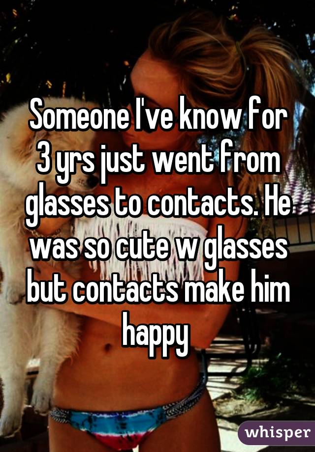 Someone I've know for 3 yrs just went from glasses to contacts. He was so cute w glasses but contacts make him happy 