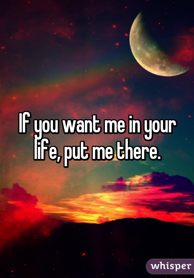 If you want me in your life, put me there.