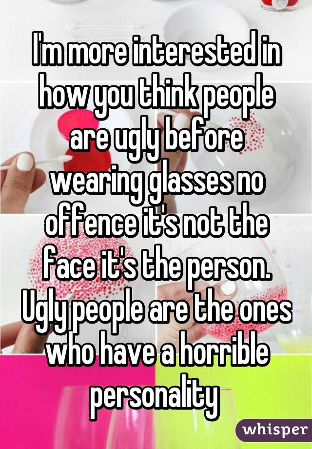 I'm more interested in how you think people are ugly before wearing glasses no offence it's not the face it's the person. Ugly people are the ones who have a horrible personality 