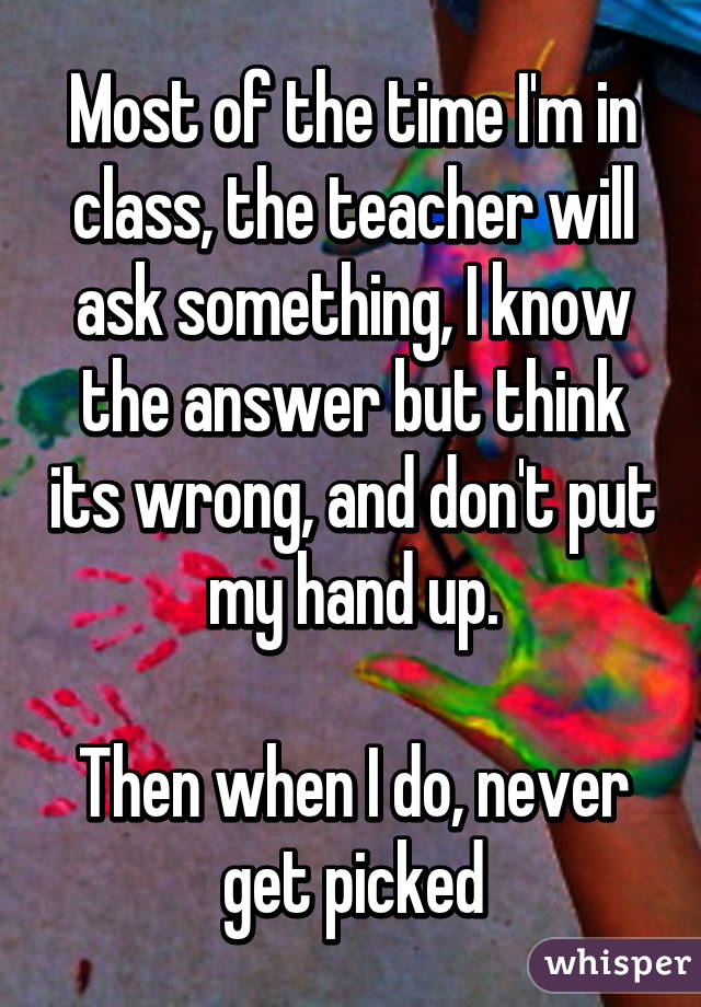 Most of the time I'm in class, the teacher will ask something, I know the answer but think its wrong, and don't put my hand up.

Then when I do, never get picked