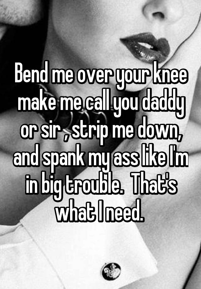 Bend me over your knee me call you daddy or sir strip me down, and spank my ass like I'm in trouble. That's what need.