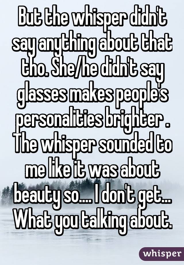 But the whisper didn't say anything about that tho. She/he didn't say glasses makes people's personalities brighter . The whisper sounded to me like it was about beauty so.... I don't get... What you talking about. 