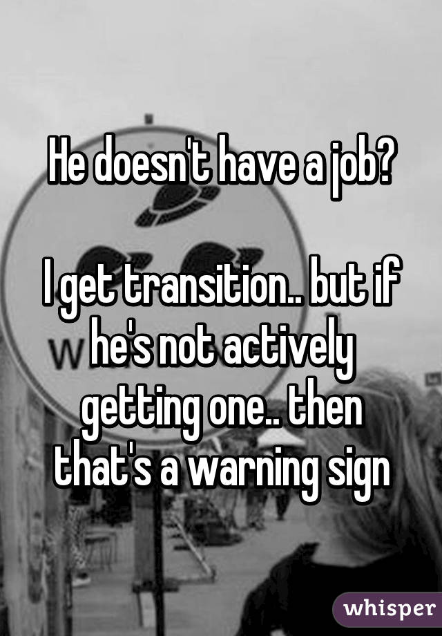 He doesn't have a job?

I get transition.. but if he's not actively getting one.. then that's a warning sign