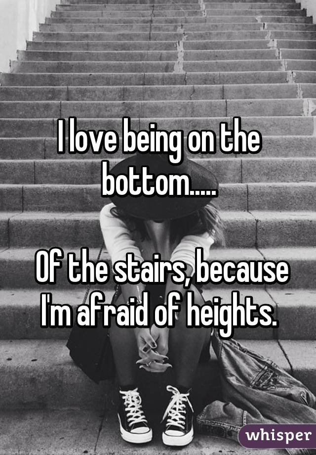 I love being on the bottom.....

 Of the stairs, because I'm afraid of heights.