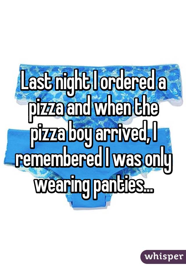 Last night I ordered a pizza and when the pizza boy arrived, I remembered I was only wearing panties...
