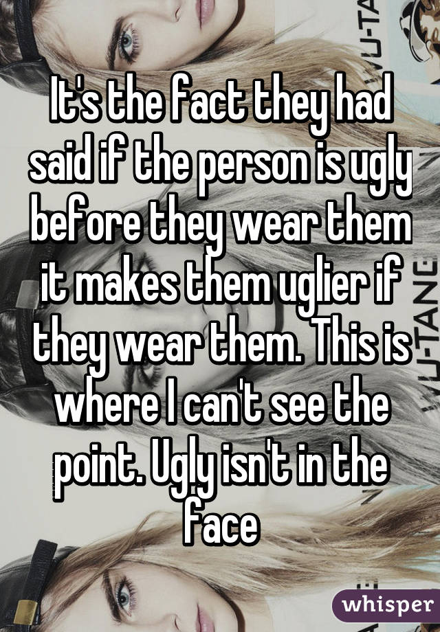 It's the fact they had said if the person is ugly before they wear them it makes them uglier if they wear them. This is where I can't see the point. Ugly isn't in the face