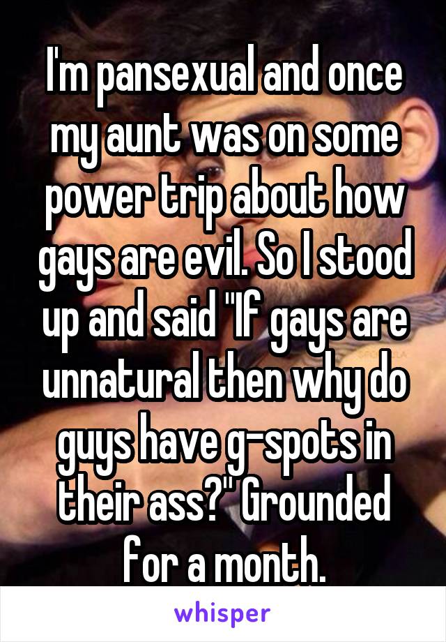 I'm pansexual and once my aunt was on some power trip about how gays are evil. So I stood up and said "If gays are unnatural then why do guys have g-spots in their ass?" Grounded for a month.