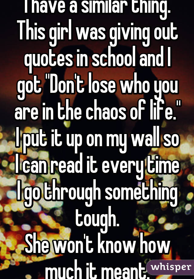 I have a similar thing. This girl was giving out quotes in school and I got "Don't lose who you are in the chaos of life." I put it up on my wall so I can read it every time I go through something tough.
She won't know how much it meant.