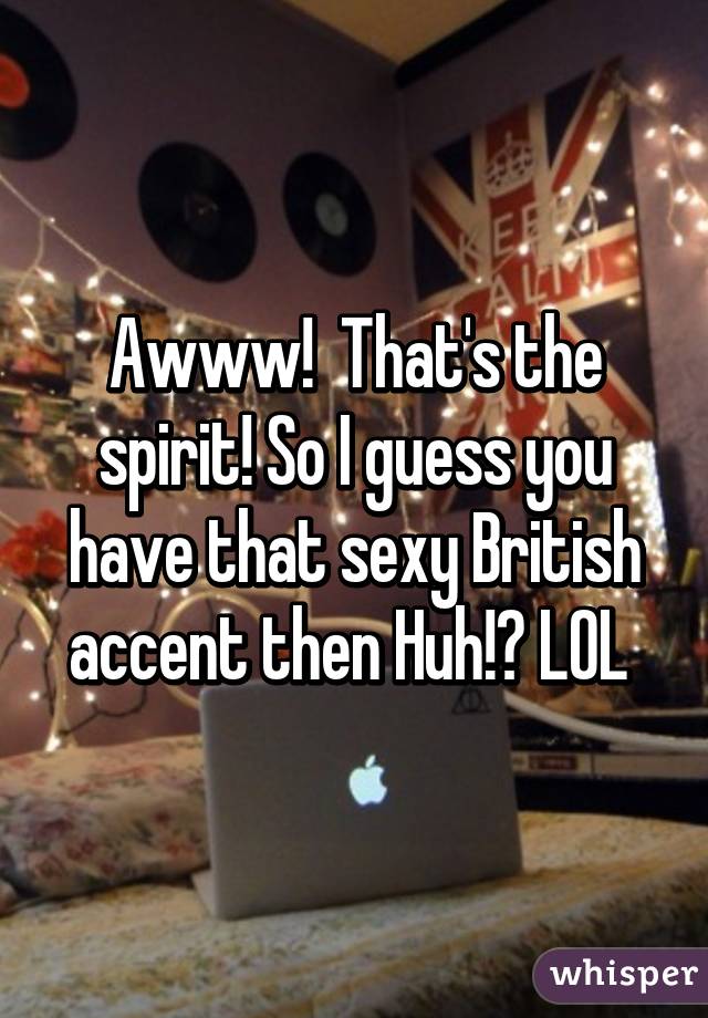 Awww!  That's the spirit! So I guess you have that sexy British accent then Huh!? LOL 