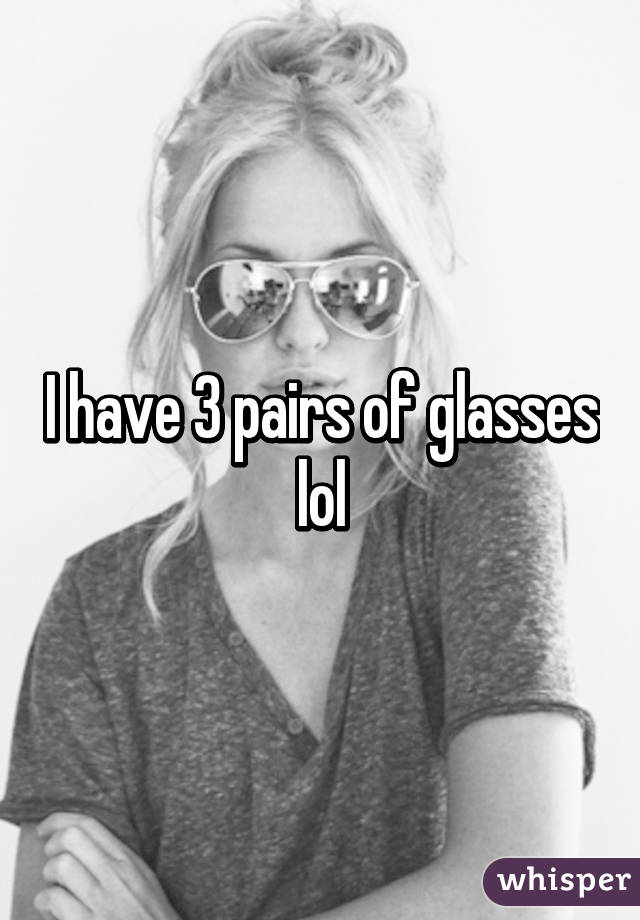 I have 3 pairs of glasses lol