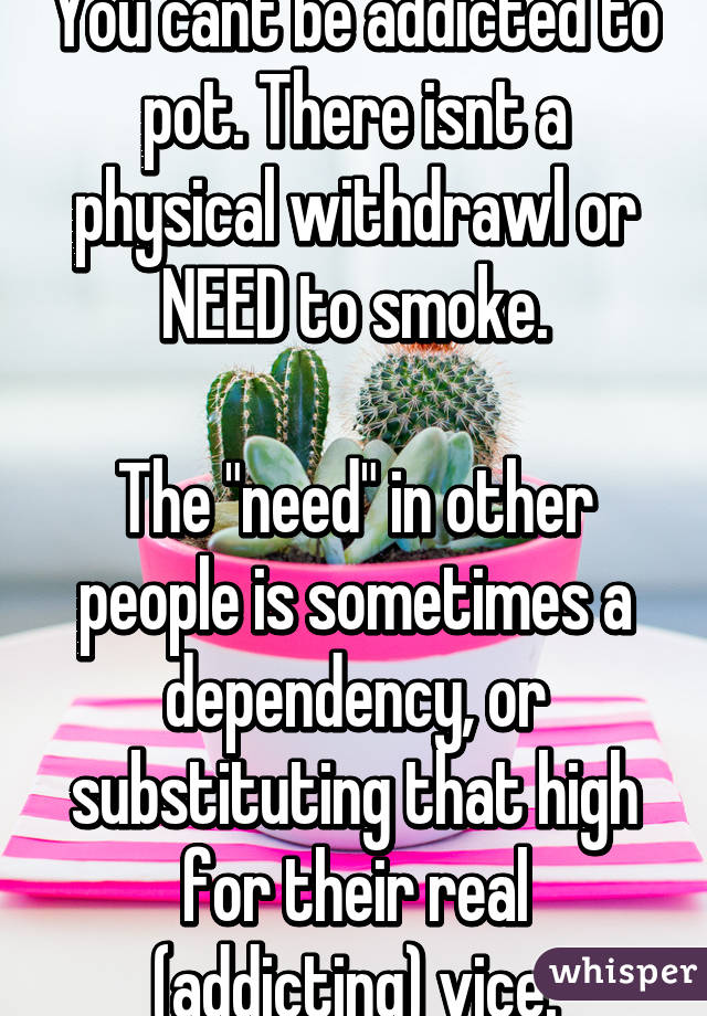 You cant be addicted to pot. There isnt a physical withdrawl or NEED to smoke.

The "need" in other people is sometimes a dependency, or substituting that high for their real (addicting) vice.