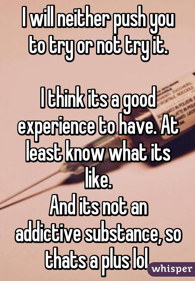 I will neither push you to try or not try it.

I think its a good experience to have. At least know what its like.
And its not an addictive substance, so thats a plus lol.