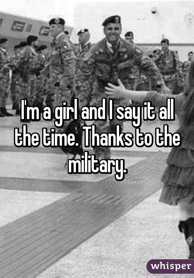 I'm a girl and I say it all the time. Thanks to the military.